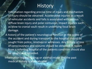 History
• Information regarding precise time of injury and mechanism
of injury should be obtained. Acceleration injuries as a result
of vehicular accidents and falls is associated with serious
diffuse brain injury and polar contusion. Impact injuries such
as blow to cranial vault result in underlying focal brain
damage.
A history of the patient's neurological function at the scene of
the accident and during transport to the hospital should be
sought from police, relatives or witnesses. Any history of loss
of consciousness and seizures should be obtained. A report
from a referring hospital of the patients condition should also
be sought and recorded.
Information regarding drug or alcohol intake and the past
medical history is also valuable.
 