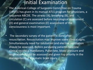 Initial Examination
• The American College of Surgeons Committee on Trauma
(1997)1 has given in its manual ATLS program for physicians, a
sequence ABCDE. The airway (A), breathing (B), and
circulation (C) are assessed before neurological assessment
(D) and general examination (E) assessment of the
consciousness is most important.
• The secondary survey of the patient is done after
resuscitation. Resuscitation may improve some clinical signs.
Simultaneously need for intubation and elective ventilation
should be assessed. Before paralyzing patients baseline
clinical record is mandatory. Pulse rate, blood pressure and
respiration should be assessed and given top priority in the
management of traumatic brain injury.
 