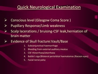 Quick Neurological Examination
 Conscious level (Glasgow Coma Score )
 Pupillary Response/Limb weakness
 Scalp lacerations / bruising-CSF leak,herniation of
brain matter
 Evidence of Skull fracture:Vault/Base
1. Subconjunctival haemorrhage
2. Bleeding from external auditory meatus
3. CSF rhinorrhoea/otorrhoea
4. Battle’s sign/Bilateral periorbital haematomas (Racoon eyes)
5. Facial nerve palsy
 