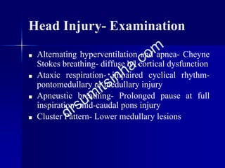 Head Injury- Examination
■ Alternating hyperventilation and apnea- Cheyne
Stokes breathing- diffuse b/l cortical dysfunction
■ Ataxic respiration- impaired cyclical rhythm-
pontomedullary or medullary injury
■ Apneustic breathing- Prolonged pause at full
inspiration- mid-caudal pons injury
■ Cluster Pattern- Lower medullary lesions
 