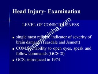 Head Injury- Examination
LEVEL OF CONSCIOUSNESS
■ single most reliable indicator of severity of
brain damage (Teasdale and Jennett)
■ COMA- inability to open eyes, speak and
follow commands (GCS<8)
■ GCS- introduced in 1974
 