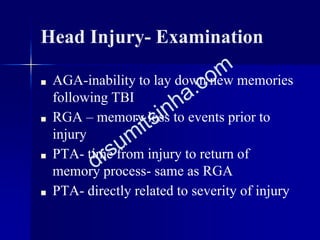 Head Injury- Examination
■ AGA-inability to lay down new memories
following TBI
■ RGA – memory loss to events prior to
injury
■ PTA- time from injury to return of
memory process- same as RGA
■ PTA- directly related to severity of injury
 