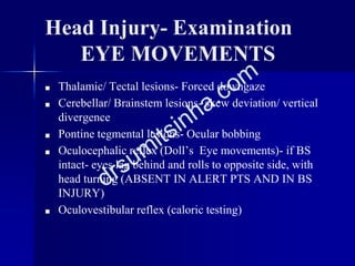 Head Injury- Examination
EYE MOVEMENTS
■ Thalamic/ Tectal lesions- Forced downgaze
■ Cerebellar/ Brainstem lesions- skew deviation/ vertical
divergence
■ Pontine tegmental lesions- Ocular bobbing
■ Oculocephalic reflex (Doll’s Eye movements)- if BS
intact- eyes lag behind and rolls to opposite side, with
head turning (ABSENT IN ALERT PTS AND IN BS
INJURY)
■ Oculovestibular reflex (caloric testing)
 