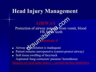 Head Injury Management
AIRWAY
Protection of airway patency from vomit, blood
FB, loose teeth
Intubate if
■ Airway or ventilation is inadequate
■ Patient remains unresponsive (cannot protect airway)
■ Soft tissue swelling of face/neck
Aspirated /lung contusion/ pneumo/ hemothorax
Suspect cervical spine injury – careful during intubation
 