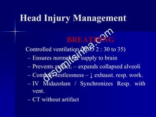 Head Injury Management
BREATHING
Controlled ventilation (PCO 2 : 30 to 35)
– Ensures normal O2 supply to brain
– Prevents atelact. – expands collapsed alveoli
– Combats restlessness – ↓ exhaust. resp. work.
– IV Midazolam / Synchronizes Resp. with
vent.
– CT without artifact
 