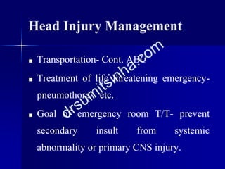 Head Injury Management
■ Transportation- Cont. ABC
■ Treatment of life threatening emergency-
pneumothorax etc.
■ Goal of emergency room T/T- prevent
secondary insult from systemic
abnormality or primary CNS injury.
 