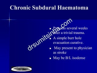 Chronic Subdural Haematoma
■ Presents several weeks
after a trivial trauma.
■ A simple burr hole
evacuation curative.
■ May present to physician
as stroke
■ May be B/L isodense
 