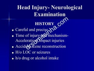 Head Injury- Neurological
Examination
HISTORY
■ Careful and precise
■ Time of injury and mechanism-
Acceleration/ Impact injuries
■ Accident scene reconstruction
■ H/o LOC or seizures
■ h/o drug or alcohol intake
 