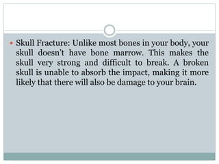  Skull Fracture: Unlike most bones in your body, your
skull doesn’t have bone marrow. This makes the
skull very strong and difficult to break. A broken
skull is unable to absorb the impact, making it more
likely that there will also be damage to your brain.
 
