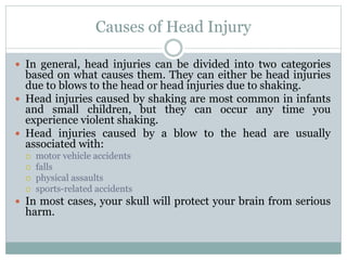 Causes of Head Injury
 In general, head injuries can be divided into two categories
based on what causes them. They can either be head injuries
due to blows to the head or head injuries due to shaking.
 Head injuries caused by shaking are most common in infants
and small children, but they can occur any time you
experience violent shaking.
 Head injuries caused by a blow to the head are usually
associated with:
 motor vehicle accidents
 falls
 physical assaults
 sports-related accidents
 In most cases, your skull will protect your brain from serious
harm.
 