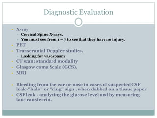Diagnostic Evaluation
 X-ray
 Cervical Spine X-rays.
 You must see from 1 – 7 to see that they have no injury.
 PET
 Transcranial Doppler studies.
 Looking for vasospasm
 CT scan: standard modality
 Glasgow coma Scale (GCS).
 MRI
 Bleeding from the ear or nose in cases of suspected CSF
leak -"halo" or "ring" sign , when dabbed on a tissue paper
 CSF leak - analyzing the glucose level and by measuring
tau-transferrin.
 