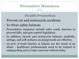 Preventive Measures
Health Promotion.
 Prevent car and motorcycle accidents
 To Wear safety helmets
 Preventative measures include safer roads, barriers to
prevent falls, and gun control legislation.
 In addition, bicycle and motorcycle helmets, seatbelts,
airbags, and soft surfaces on playgrounds are effective.
 25-30% of head injuries in infants are the result of an
abuse - healthcare professionals need to be trained in
safeguarding and to raise concerns without delay.
 
