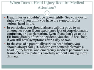 When Does a Head Injury Require Medical
Attention?
 Head injuries shouldn’t be taken lightly. See your doctor
right away if you think you have the symptoms of a
serious head injury.
 In particular, you should always call 911 or go to an
emergency room if you experience loss of consciousness,
confusion, or disorientation. Even if you don’t go to the
ER immediately after the accident, you should seek help
if you still have symptoms after a day or two.
 In the case of a potentially serious head injury, you
should always call 911. Motion can sometimes make a
head injury worse, and emergency medical personnel are
trained to move patients carefully without causing more
damage.
 