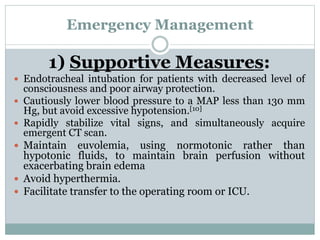 Emergency Management
1) Supportive Measures:
 Endotracheal intubation for patients with decreased level of
consciousness and poor airway protection.
 Cautiously lower blood pressure to a MAP less than 130 mm
Hg, but avoid excessive hypotension.[10]
 Rapidly stabilize vital signs, and simultaneously acquire
emergent CT scan.
 Maintain euvolemia, using normotonic rather than
hypotonic fluids, to maintain brain perfusion without
exacerbating brain edema
 Avoid hyperthermia.
 Facilitate transfer to the operating room or ICU.
 