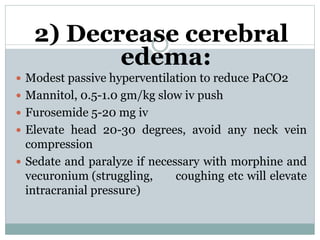 2) Decrease cerebral
edema:
 Modest passive hyperventilation to reduce PaCO2
 Mannitol, 0.5-1.0 gm/kg slow iv push
 Furosemide 5-20 mg iv
 Elevate head 20-30 degrees, avoid any neck vein
compression
 Sedate and paralyze if necessary with morphine and
vecuronium (struggling, coughing etc will elevate
intracranial pressure)
 