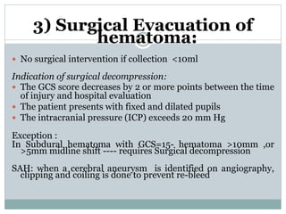 3) Surgical Evacuation of
hematoma:
 No surgical intervention if collection <10ml
Indication of surgical decompression:
 The GCS score decreases by 2 or more points between the time
of injury and hospital evaluation
 The patient presents with fixed and dilated pupils
 The intracranial pressure (ICP) exceeds 20 mm Hg
Exception :
In Subdural hematoma with GCS=15- hematoma >10mm ,or
>5mm midline shift ---- requires Surgical decompression
SAH: when a cerebral aneurysm is identified on angiography,
clipping and coiling is done to prevent re-bleed
 