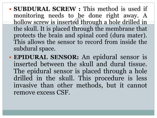  SUBDURAL SCREW : This method is used if
monitoring needs to be done right away. A
hollow screw is inserted through a hole drilled in
the skull. It is placed through the membrane that
protects the brain and spinal cord (dura mater).
This allows the sensor to record from inside the
subdural space.
 EPIDURAL SENSOR: An epidural sensor is
inserted between the skull and dural tissue.
The epidural sensor is placed through a hole
drilled in the skull. This procedure is less
invasive than other methods, but it cannot
remove excess CSF.
 