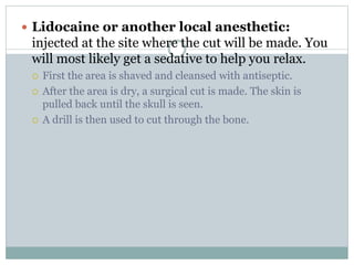 Lidocaine or another local anesthetic:
injected at the site where the cut will be made. You
will most likely get a sedative to help you relax.
 First the area is shaved and cleansed with antiseptic.
 After the area is dry, a surgical cut is made. The skin is
pulled back until the skull is seen.
 A drill is then used to cut through the bone.
 