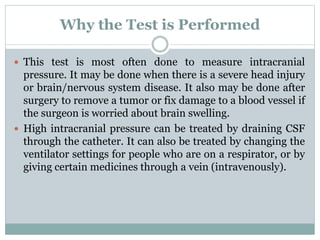 Why the Test is Performed
 This test is most often done to measure intracranial
pressure. It may be done when there is a severe head injury
or brain/nervous system disease. It also may be done after
surgery to remove a tumor or fix damage to a blood vessel if
the surgeon is worried about brain swelling.
 High intracranial pressure can be treated by draining CSF
through the catheter. It can also be treated by changing the
ventilator settings for people who are on a respirator, or by
giving certain medicines through a vein (intravenously).
 