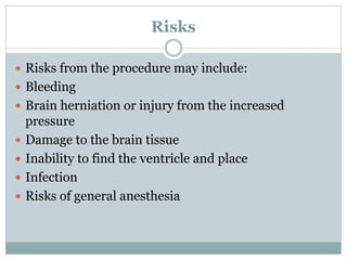 Risks
 Risks from the procedure may include:
 Bleeding
 Brain herniation or injury from the increased
pressure
 Damage to the brain tissue
 Inability to find the ventricle and place
 Infection
 Risks of general anesthesia
 