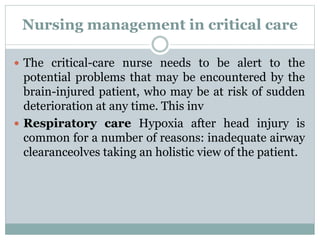 Nursing management in critical care
 The critical-care nurse needs to be alert to the
potential problems that may be encountered by the
brain-injured patient, who may be at risk of sudden
deterioration at any time. This inv
 Respiratory care Hypoxia after head injury is
common for a number of reasons: inadequate airway
clearanceolves taking an holistic view of the patient.
 