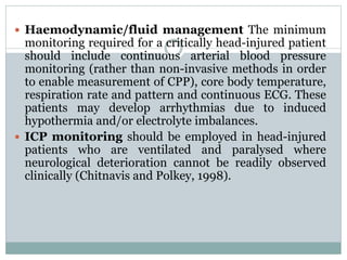  Haemodynamic/fluid management The minimum
monitoring required for a critically head-injured patient
should include continuous arterial blood pressure
monitoring (rather than non-invasive methods in order
to enable measurement of CPP), core body temperature,
respiration rate and pattern and continuous ECG. These
patients may develop arrhythmias due to induced
hypothermia and/or electrolyte imbalances.
 ICP monitoring should be employed in head-injured
patients who are ventilated and paralysed where
neurological deterioration cannot be readily observed
clinically (Chitnavis and Polkey, 1998).
 