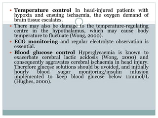  Temperature control In head-injured patients with
hypoxia and ensuing ischaemia, the oxygen demand of
brain tissue escalates.
 There may also be damage to the temperature-regulating
centre in the hypothalamus, which may cause body
temperature to fluctuate (Wong, 2000).
 ECG monitoring and regular electrolyte observation is
essential.
 Blood glucose control Hyperglycaemia is known to
exacerbate cerebral lactic acidosis (Wong, 2000) and
consequently aggravates cerebral ischaemia in head injury.
Therefore glucose solutions should be avoided, and initially
hourly blood sugar monitoring/insulin infusion
implemented to keep blood glucose below 11mmol/L
(Hughes, 2000).
 