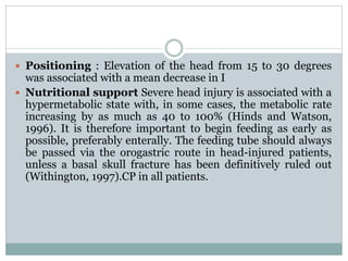  Positioning : Elevation of the head from 15 to 30 degrees
was associated with a mean decrease in I
 Nutritional support Severe head injury is associated with a
hypermetabolic state with, in some cases, the metabolic rate
increasing by as much as 40 to 100% (Hinds and Watson,
1996). It is therefore important to begin feeding as early as
possible, preferably enterally. The feeding tube should always
be passed via the orogastric route in head-injured patients,
unless a basal skull fracture has been definitively ruled out
(Withington, 1997).CP in all patients.
 