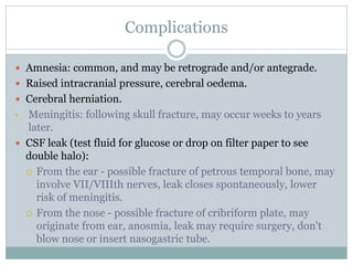 Complications
 Amnesia: common, and may be retrograde and/or antegrade.
 Raised intracranial pressure, cerebral oedema.
 Cerebral herniation.
• Meningitis: following skull fracture, may occur weeks to years
later.
 CSF leak (test fluid for glucose or drop on filter paper to see
double halo):
 From the ear - possible fracture of petrous temporal bone, may
involve VII/VIIIth nerves, leak closes spontaneously, lower
risk of meningitis.
 From the nose - possible fracture of cribriform plate, may
originate from ear, anosmia, leak may require surgery, don't
blow nose or insert nasogastric tube.
 