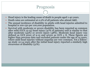 Prognosis
 Head injury is the leading cause of death in people aged 1-40 years.
 Death rates are estimated at 0.2% of all patients who attend A&E.
 The annual incidence of disability in adults with head injuries admitted to
hospital is 100-150 per 100,000 population.
 Survival with moderate or severe disability has been reported as common
after mild (GCS 13-15) head injury (47% of patients) and is similar to that
after moderate (45%) or severe injury (48%). Moderate head injury was
defined as GCS score of 9-12 and severe as GCS ≤ 8. These figures are
higher than previous data and excluded patients under the age of 14 years,
where mild head injuries without sequelae are very common. Yet a follow-
up study 12-14 years after the initial head injury reported a similarly high
recurrence of disability (51%).
 