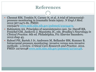 References
 Chesnut RM, Temkin N, Carney N, et al. A trial of intracranial-
pressure monitoring in traumatic brain injury. N Engl J Med.
2012:367:2471-81. PMID:
23234472 www.ncbi.nlm.nih.gov/pubmed/23234472.
 Rabinstein AA. Principles of neurointensive care. In: Daroff RB,
Fenichel GM, Jankovic J, Mazziotta JC, eds. Bradley's Neurology in
Clinical Practice. 6th ed. Philadelphia, PA: Elsevier Saunders;
2012:chap 45.
 Raboel PH, Bartek J Jr, Andresen M, Bellander BM, Romner B.
Intracranial pressure monitoring: invasive versus non-invasive
methods - a review. Critical Care Research and Practice. 2012.
PMID: 22720148 www.ncbi.nlm.nih.gov/pubmed/22720148.
 