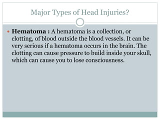 Major Types of Head Injuries?
 Hematoma : A hematoma is a collection, or
clotting, of blood outside the blood vessels. It can be
very serious if a hematoma occurs in the brain. The
clotting can cause pressure to build inside your skull,
which can cause you to lose consciousness.
 
