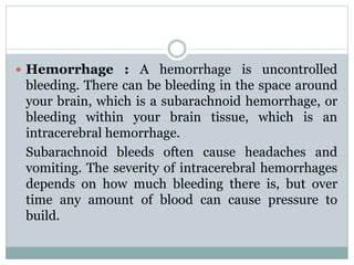  Hemorrhage : A hemorrhage is uncontrolled
bleeding. There can be bleeding in the space around
your brain, which is a subarachnoid hemorrhage, or
bleeding within your brain tissue, which is an
intracerebral hemorrhage.
Subarachnoid bleeds often cause headaches and
vomiting. The severity of intracerebral hemorrhages
depends on how much bleeding there is, but over
time any amount of blood can cause pressure to
build.
 