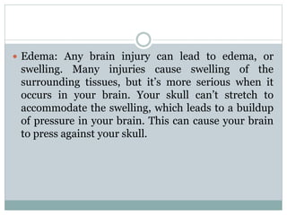  Edema: Any brain injury can lead to edema, or
swelling. Many injuries cause swelling of the
surrounding tissues, but it’s more serious when it
occurs in your brain. Your skull can’t stretch to
accommodate the swelling, which leads to a buildup
of pressure in your brain. This can cause your brain
to press against your skull.
 