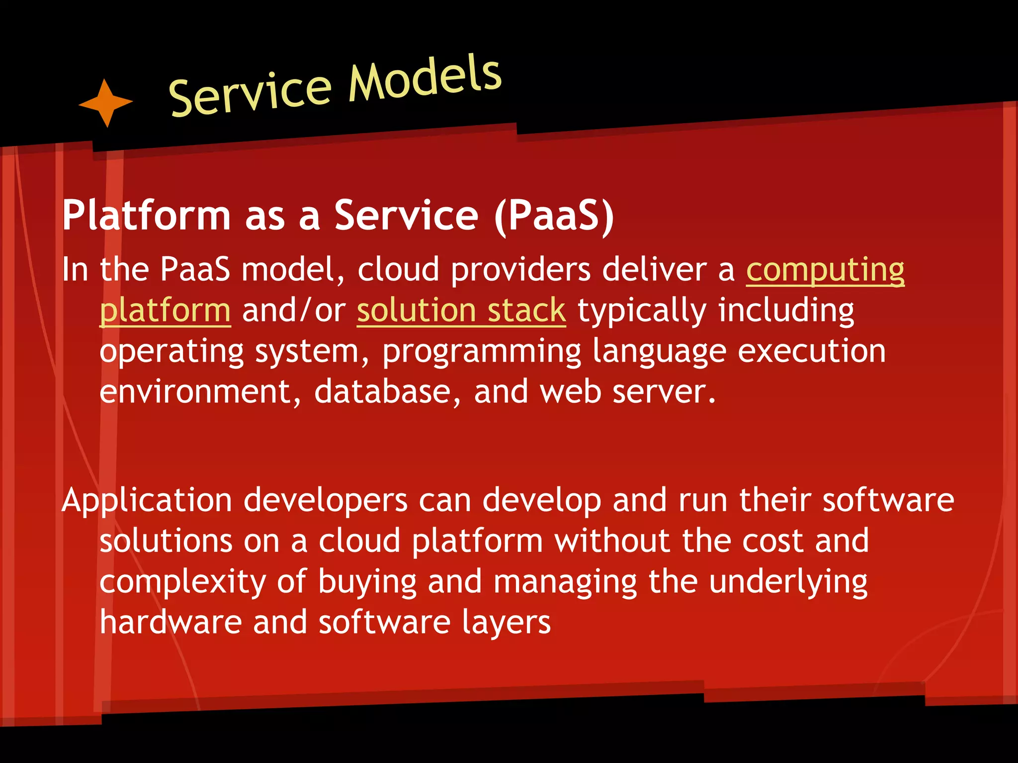 Platform as a Service (PaaS)
In the PaaS model, cloud providers deliver a computing
   platform and/or solution stack typically including
   operating system, programming language execution
   environment, database, and web server.


Application developers can develop and run their software
  solutions on a cloud platform without the cost and
  complexity of buying and managing the underlying
  hardware and software layers
 