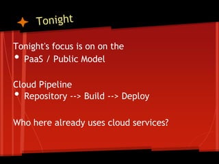 Tonight's focus is on on the
• PaaS / Public Model

Cloud Pipeline
•  Repository --> Build --> Deploy

Who here already uses cloud services?
 
