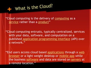 “Cloud computing is the delivery of computing as a
  service rather than a product”


“Cloud computing entrusts, typically centralized, services
  with your data, software, and computation on a
  published application programming interface (API) over
  a network.”


“End users access cloud based applications through a web
  browser or a light weight desktop or mobile app while
  the business software and data are stored on servers at
  a remote location.”
 