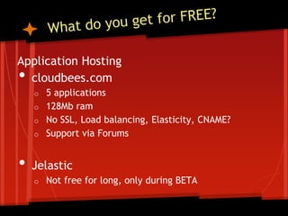Application Hosting
• cloudbees.com
    o   5 applications
    o   128Mb ram
    o   No SSL, Load balancing, Elasticity, CNAME?
    o   Support via Forums


•   Jelastic
    o   Not free for long, only during BETA
 