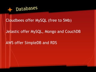 Cloudbees offer MySQL (free to 5Mb)

Jelastic offer MySQL, Mongo and CouchDB

AWS offer SimpleDB and RDS
 