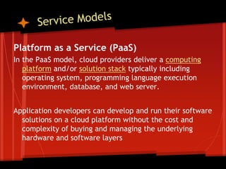 Platform as a Service (PaaS)
In the PaaS model, cloud providers deliver a computing
   platform and/or solution stack typically including
   operating system, programming language execution
   environment, database, and web server.


Application developers can develop and run their software
  solutions on a cloud platform without the cost and
  complexity of buying and managing the underlying
  hardware and software layers
 