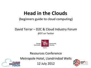 Head in the Clouds
  (beginners guide to cloud computing)

David Terrar – D2C & Cloud Industry Forum
               @DT on Twitter




        Resources Conference
   Metropole Hotel, Llandrindod Wells
             12 July 2012
 