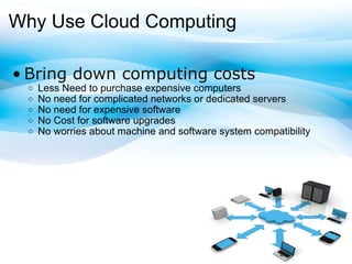 Why Use Cloud Computing Bring down computing costs Less Need to purchase expensive computers No need for complicated networks or dedicated servers No need for expensive software No Cost for software upgrades No worries about machine and software systemcompatibility 