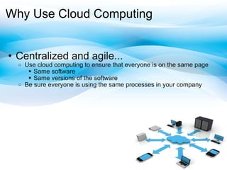 Why Use Cloud Computing Centralized and agile... Use cloud computing to ensure that everyone is on the same page Same software Same versions ofthe software Be sure everyone is using the same processes in your company 