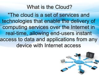 What is the Cloud?
    "The cloud is a set of services and
 technologies that enable the delivery of
 computing services over the Internet in
   real-time, allowing end-users instant
access to data and applications from any
        device with Internet access
 