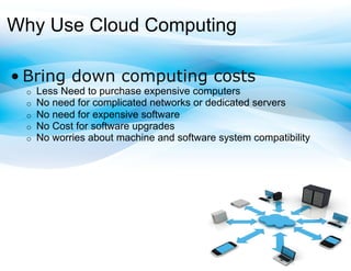 Why Use Cloud Computing

• Bring down computing costs
 o    Less Need to purchase expensive computers
 o    No need for complicated networks or dedicated servers
 o    No need for expensive software
 o    No Cost for software upgrades
 o    No worries about machine and software system compatibility
 