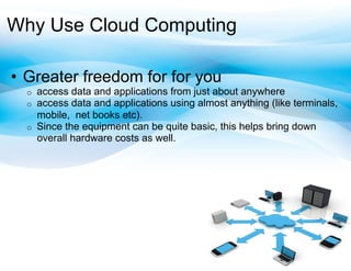 Why Use Cloud Computing

•  Greater freedom for for you
  o    access data and applications from just about anywhere
  o    access data and applications using almost anything (like terminals,
       mobile, net books etc).
  o    Since the equipment can be quite basic, this helps bring down
       overall hardware costs as well.
 
