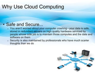 Why Use Cloud Computing


•  Safe and Secure...
  o    You aren't worried about your computer crashing - your data is safe,
       stored in redundant servers on high quality hardware serviced by
       people whose sole job is to maintain those computes and the date and
       software on them
  o    Security is also maintained by professionals who have much scarier
       thoughts than we do
 