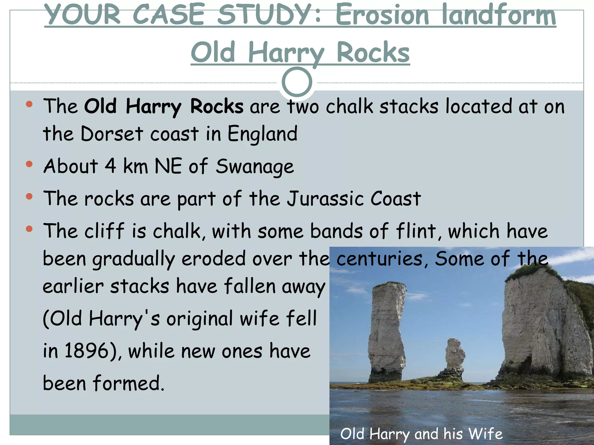 YOUR CASE STUDY: Erosion landform Old Harry Rocks The  Old Harry Rocks  are two chalk stacks located at on the Dorset coast in England About 4 km NE of Swanage The rocks are part of the Jurassic Coast The cliff is chalk, with some bands of flint, which have been gradually eroded over the centuries, Some of the earlier stacks have fallen away  (Old Harry's original wife fell  in 1896), while new ones have  been formed. Old Harry and his Wife 