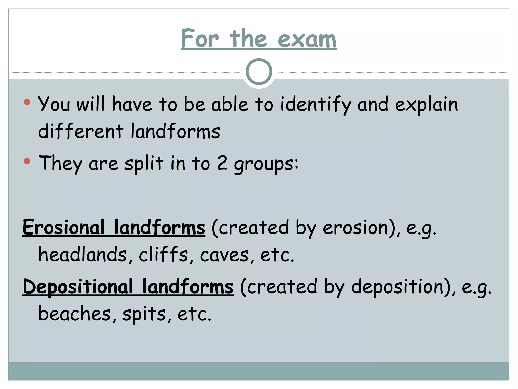 For the exam You will have to be able to identify and explain different landforms They are split in to 2 groups: Erosional landforms  (created by erosion), e.g. headlands, cliffs, caves, etc. Depositional landforms  (created by deposition), e.g. beaches, spits, etc. 