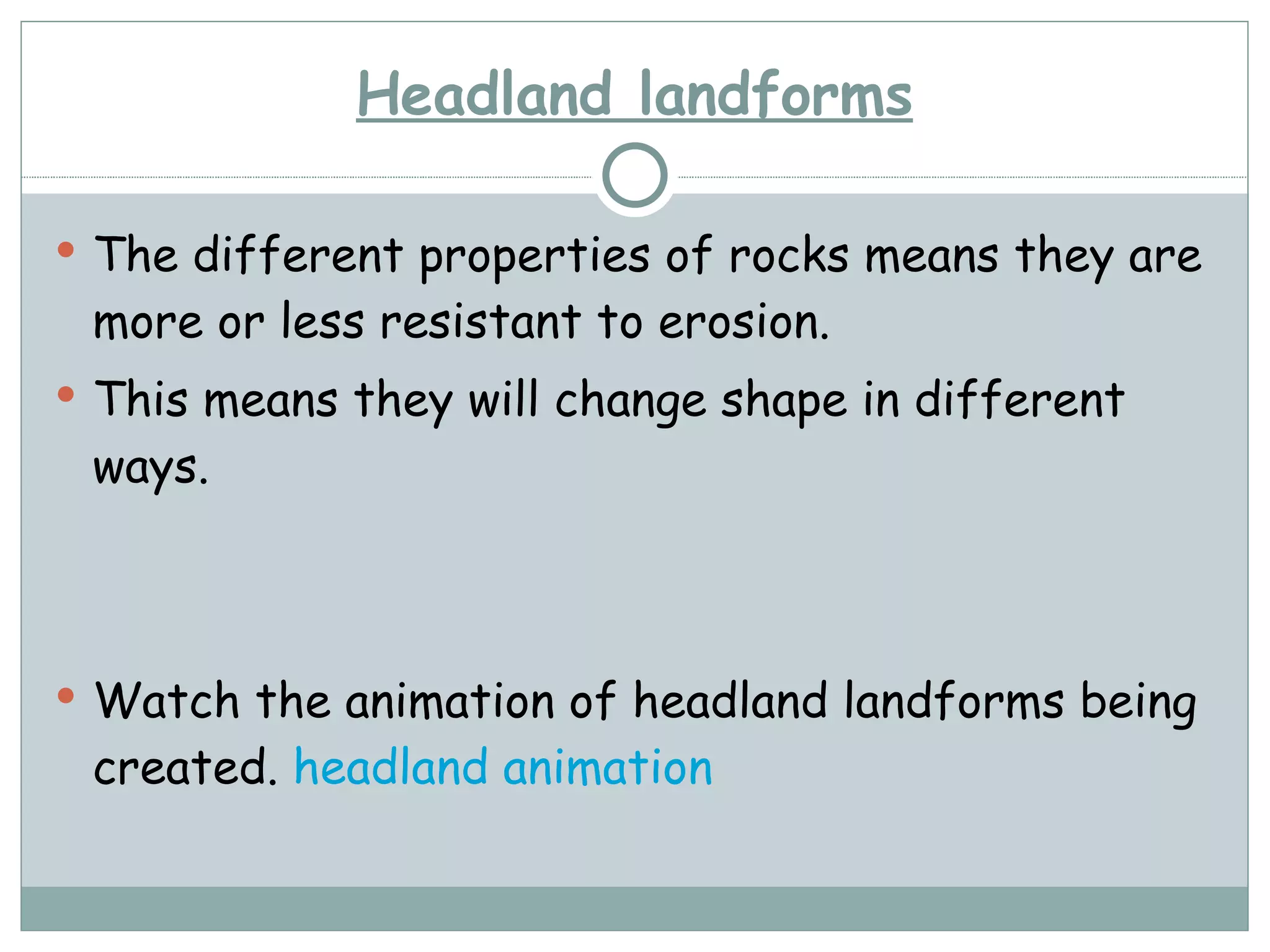 Headland landforms The different properties of rocks means they are more or less resistant to erosion. This means they will change shape in different ways. Watch the animation of headland landforms being created.  headland animation 